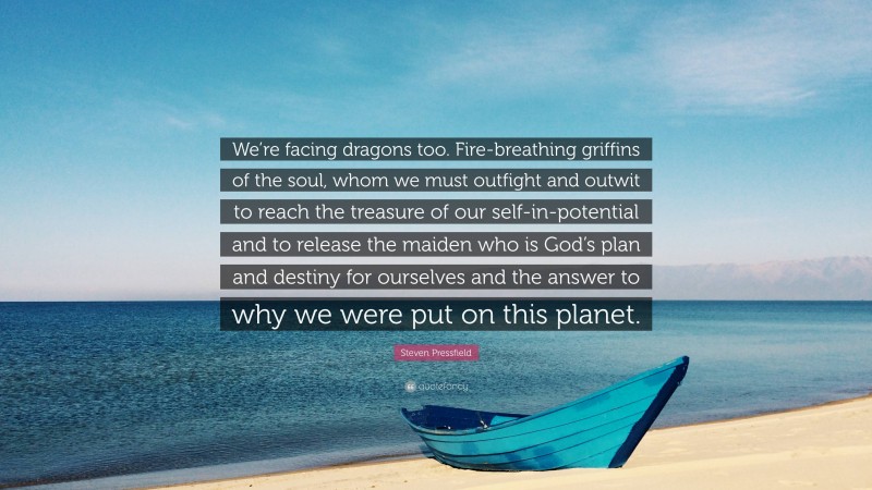 Steven Pressfield Quote: “We’re facing dragons too. Fire-breathing griffins of the soul, whom we must outfight and outwit to reach the treasure of our self-in-potential and to release the maiden who is God’s plan and destiny for ourselves and the answer to why we were put on this planet.”