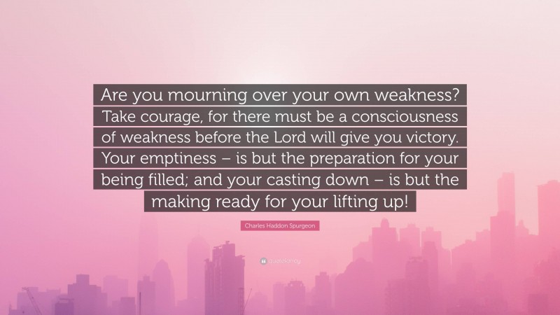 Charles Haddon Spurgeon Quote: “Are you mourning over your own weakness? Take courage, for there must be a consciousness of weakness before the Lord will give you victory. Your emptiness – is but the preparation for your being filled; and your casting down – is but the making ready for your lifting up!”