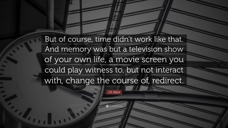 J.R. Ward Quote: “But of course, time didn’t work like that. And memory was but a television show of your own life, a movie screen you could play witness to, but not interact with, change the course of, redirect.”