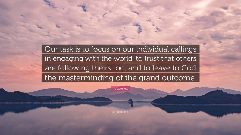 Os Guinness Quote: “Our task is to focus on our individual callings in engaging with the world, to trust that others are following theirs too, and to leave to God the masterminding of the grand outcome.”