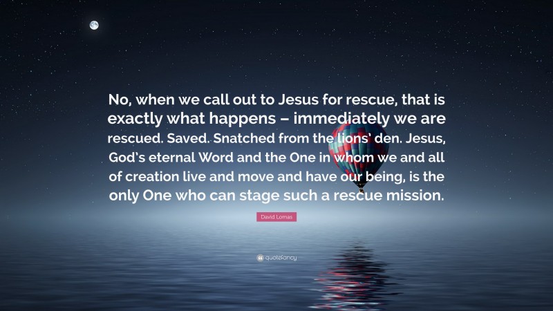 David Lomas Quote: “No, when we call out to Jesus for rescue, that is exactly what happens – immediately we are rescued. Saved. Snatched from the lions’ den. Jesus, God’s eternal Word and the One in whom we and all of creation live and move and have our being, is the only One who can stage such a rescue mission.”