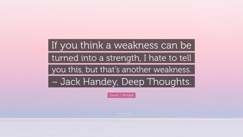 David J. Rendall Quote: “If you think a weakness can be turned into a strength, I hate to tell you this, but that’s another weakness. – Jack Handey, Deep Thoughts.”