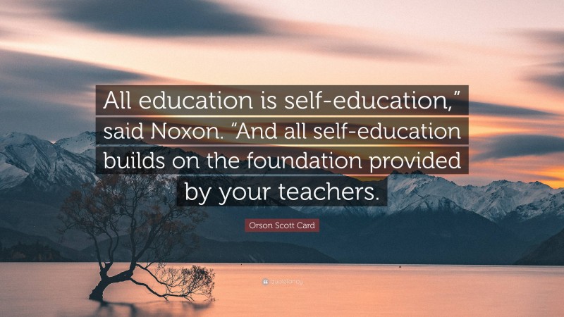 Orson Scott Card Quote: “All education is self-education,” said Noxon. “And all self-education builds on the foundation provided by your teachers.”