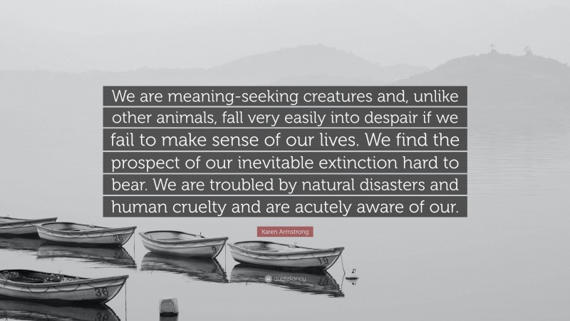 Karen Armstrong Quote: “We are meaning-seeking creatures and, unlike other animals, fall very easily into despair if we fail to make sense of our lives. We find the prospect of our inevitable extinction hard to bear. We are troubled by natural disasters and human cruelty and are acutely aware of our.”
