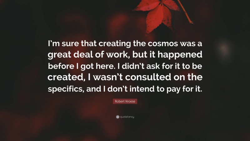 Robert Kroese Quote: “I’m sure that creating the cosmos was a great deal of work, but it happened before I got here. I didn’t ask for it to be created, I wasn’t consulted on the specifics, and I don’t intend to pay for it.”