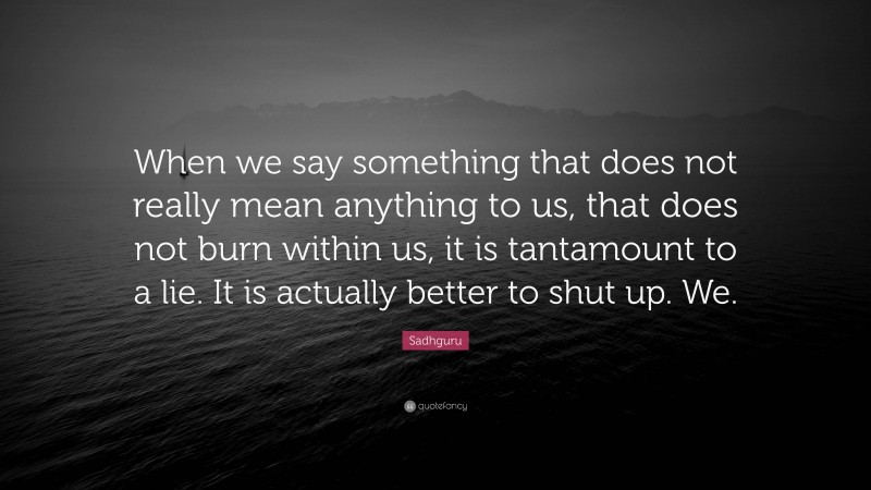 Sadhguru Quote: “When we say something that does not really mean anything to us, that does not burn within us, it is tantamount to a lie. It is actually better to shut up. We.”