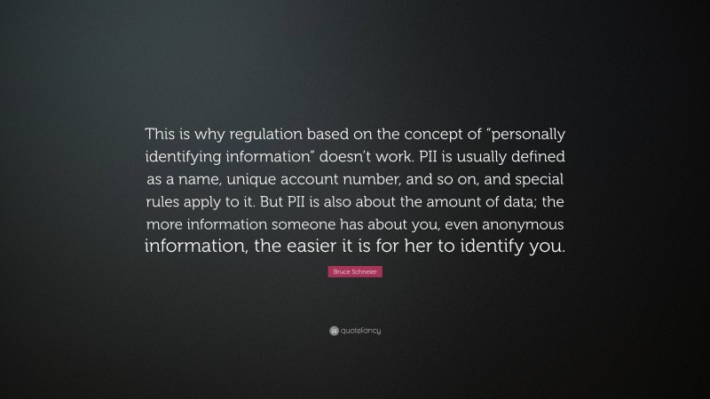 Bruce Schneier Quote: “This is why regulation based on the concept of “personally identifying information” doesn’t work. PII is usually defined as a name, unique account number, and so on, and special rules apply to it. But PII is also about the amount of data; the more information someone has about you, even anonymous information, the easier it is for her to identify you.”