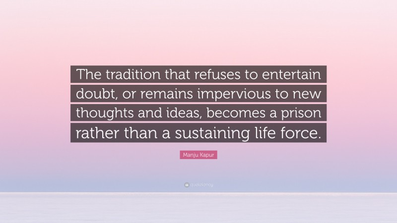 Manju Kapur Quote: “The tradition that refuses to entertain doubt, or remains impervious to new thoughts and ideas, becomes a prison rather than a sustaining life force.”