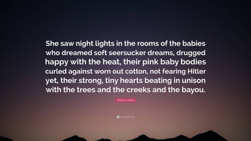 Rebecca Wells Quote: “She saw night lights in the rooms of the babies who dreamed soft seersucker dreams, drugged happy with the heat, their pink baby bodies curled against worn out cotton, not fearing Hitler yet, their strong, tiny hearts beating in unison with the trees and the creeks and the bayou.”