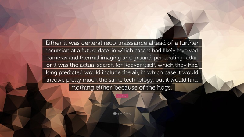 Lee Child Quote: “Either it was general reconnaissance ahead of a further incursion at a future date, in which case it had likely involved cameras and thermal imaging and ground-penetrating radar, or it was the actual search for Keever itself, which they had long predicted would include the air, in which case it would involve pretty much the same technology, but it would find nothing either, because of the hogs.”