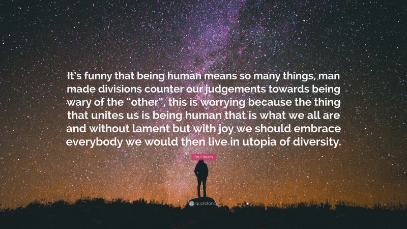 Paul Isaacs Quote: “It’s funny that being human means so many things, man made divisions counter our judgements towards being wary of the “other”, this is worrying because the thing that unites us is being human that is what we all are and without lament but with joy we should embrace everybody we would then live in utopia of diversity.”
