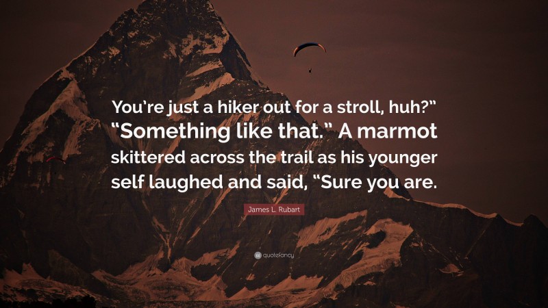 James L. Rubart Quote: “You’re just a hiker out for a stroll, huh?” “Something like that.” A marmot skittered across the trail as his younger self laughed and said, “Sure you are.”