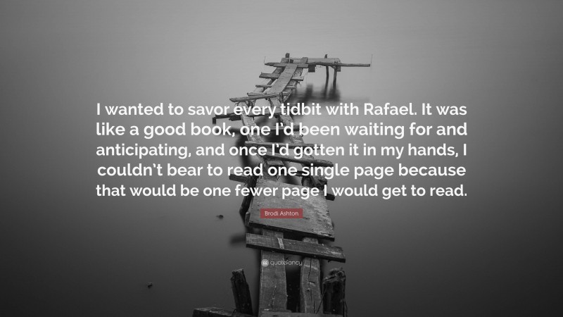 Brodi Ashton Quote: “I wanted to savor every tidbit with Rafael. It was like a good book, one I’d been waiting for and anticipating, and once I’d gotten it in my hands, I couldn’t bear to read one single page because that would be one fewer page I would get to read.”