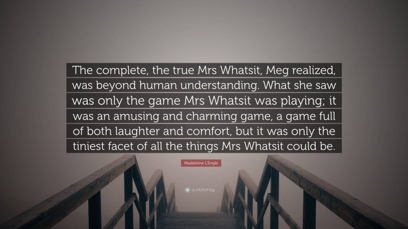 Madeleine L'Engle Quote: “The complete, the true Mrs Whatsit, Meg realized, was beyond human understanding. What she saw was only the game Mrs Whatsit was playing; it was an amusing and charming game, a game full of both laughter and comfort, but it was only the tiniest facet of all the things Mrs Whatsit could be.”