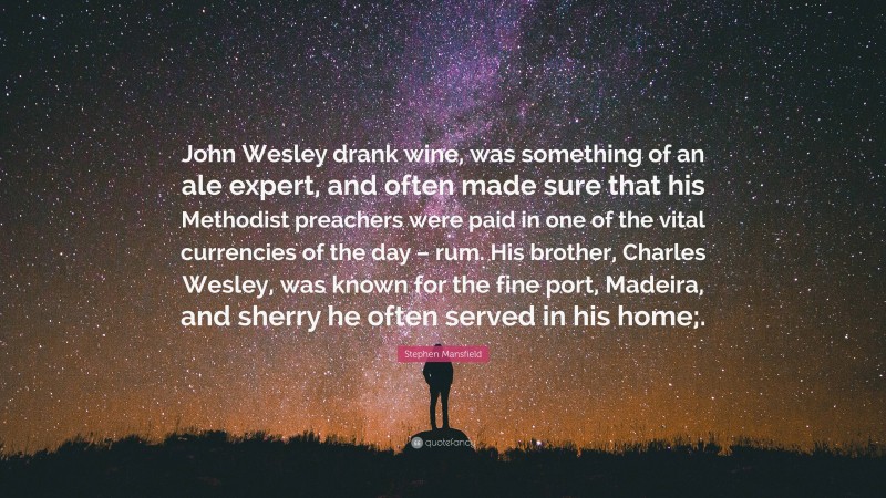 Stephen Mansfield Quote: “John Wesley drank wine, was something of an ale expert, and often made sure that his Methodist preachers were paid in one of the vital currencies of the day – rum. His brother, Charles Wesley, was known for the fine port, Madeira, and sherry he often served in his home;.”