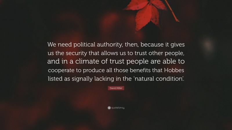 David Miller Quote: “We need political authority, then, because it gives us the security that allows us to trust other people, and in a climate of trust people are able to cooperate to produce all those benefits that Hobbes listed as signally lacking in the ‘natural condition’.”