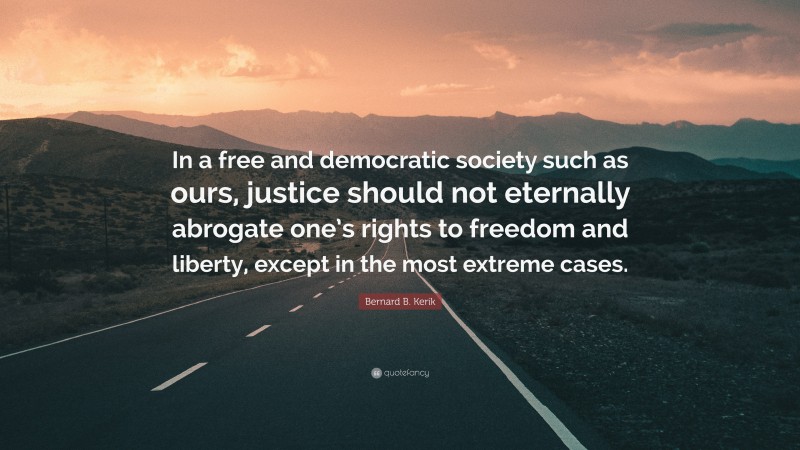 Bernard B. Kerik Quote: “In a free and democratic society such as ours, justice should not eternally abrogate one’s rights to freedom and liberty, except in the most extreme cases.”