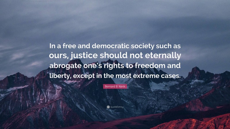 Bernard B. Kerik Quote: “In a free and democratic society such as ours, justice should not eternally abrogate one’s rights to freedom and liberty, except in the most extreme cases.”