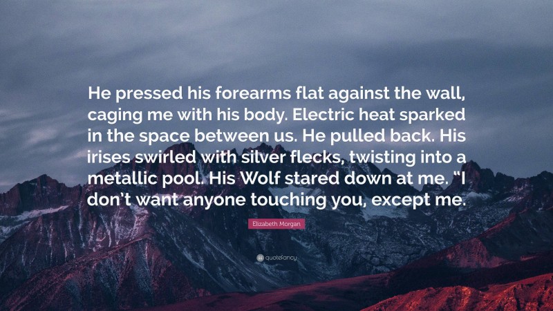 Elizabeth Morgan Quote: “He pressed his forearms flat against the wall, caging me with his body. Electric heat sparked in the space between us. He pulled back. His irises swirled with silver flecks, twisting into a metallic pool. His Wolf stared down at me. “I don’t want anyone touching you, except me.”