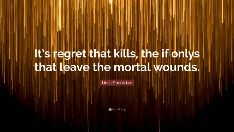 Linda Francis Lee Quote: “It’s regret that kills, the if onlys that leave the mortal wounds.”