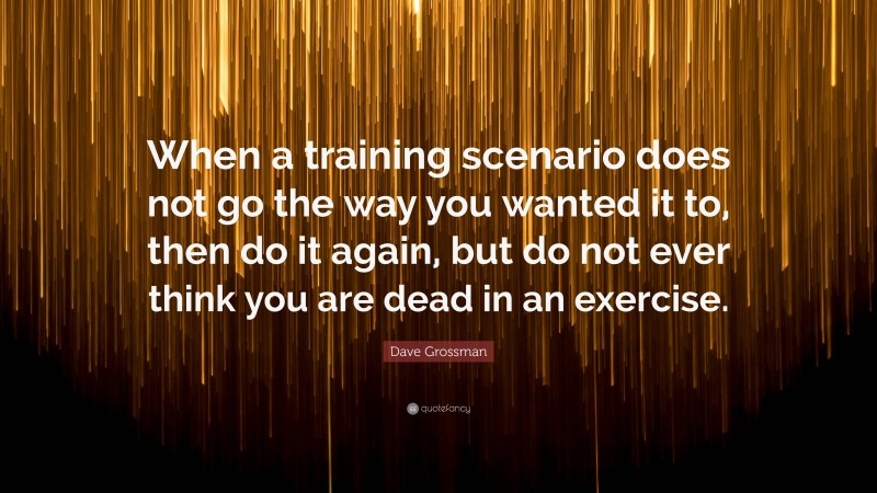 Dave Grossman Quote: “When a training scenario does not go the way you wanted it to, then do it again, but do not ever think you are dead in an exercise.”