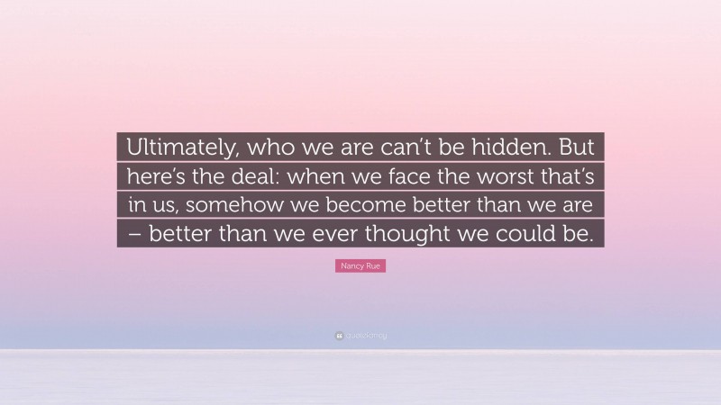 Nancy Rue Quote: “Ultimately, who we are can’t be hidden. But here’s the deal: when we face the worst that’s in us, somehow we become better than we are – better than we ever thought we could be.”