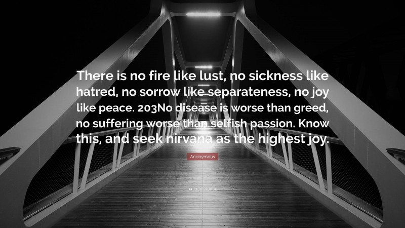 Anonymous Quote: “There is no fire like lust, no sickness like hatred, no sorrow like separateness, no joy like peace. 203No disease is worse than greed, no suffering worse than selfish passion. Know this, and seek nirvana as the highest joy.”