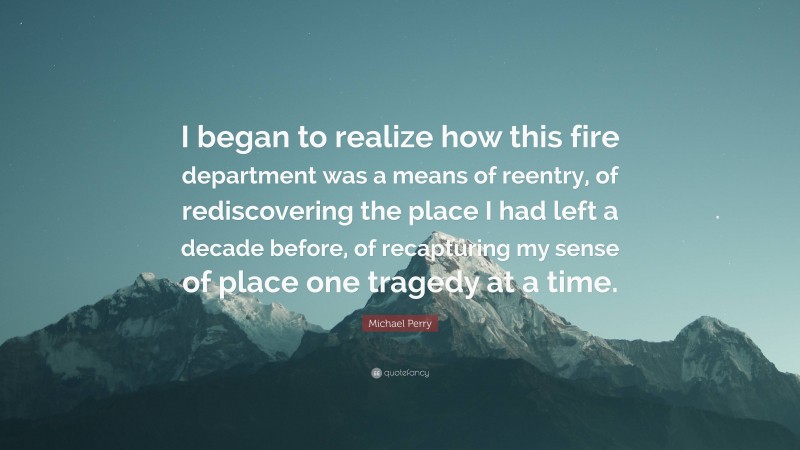 Michael Perry Quote: “I began to realize how this fire department was a means of reentry, of rediscovering the place I had left a decade before, of recapturing my sense of place one tragedy at a time.”
