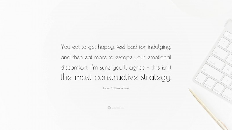 Laura Katleman-Prue Quote: “You eat to get happy, feel bad for indulging, and then eat more to escape your emotional discomfort. I’m sure you’ll agree – this isn’t the most constructive strategy.”