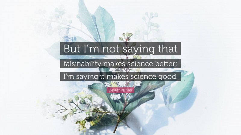 Dexter Palmer Quote: “But I’m not saying that falsifiability makes science better; I’m saying it makes science good.”