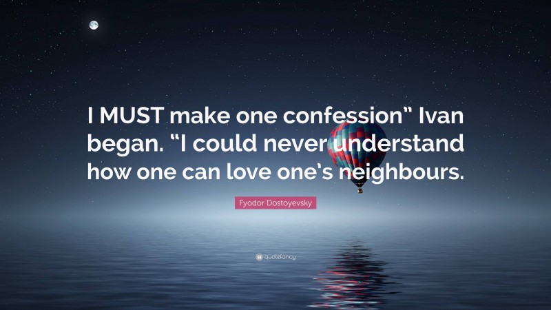 Fyodor Dostoyevsky Quote: “I MUST make one confession” Ivan began. “I could never understand how one can love one’s neighbours.”