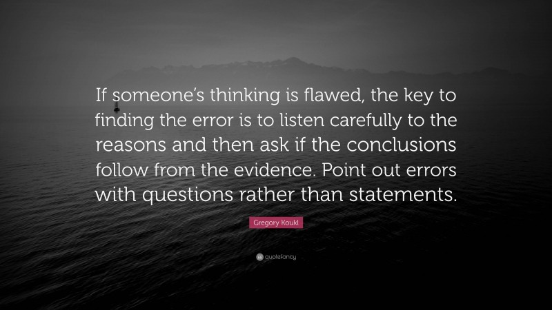 Gregory Koukl Quote: “If someone’s thinking is flawed, the key to finding the error is to listen carefully to the reasons and then ask if the conclusions follow from the evidence. Point out errors with questions rather than statements.”