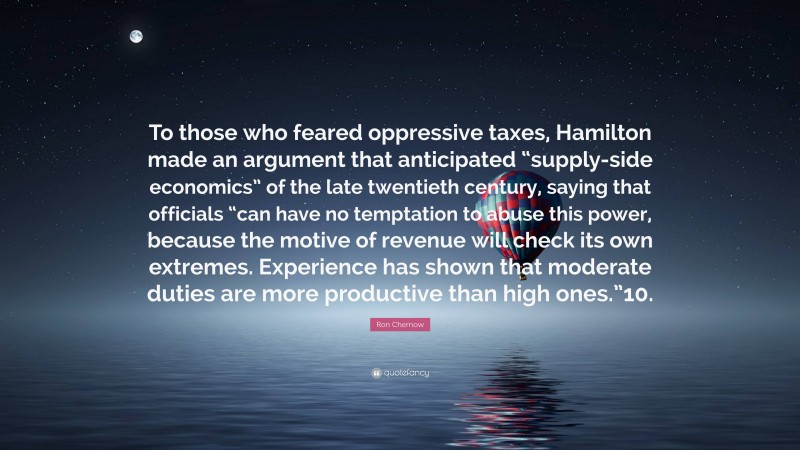 Ron Chernow Quote: “To those who feared oppressive taxes, Hamilton made an argument that anticipated “supply-side economics” of the late twentieth century, saying that officials “can have no temptation to abuse this power, because the motive of revenue will check its own extremes. Experience has shown that moderate duties are more productive than high ones.”10.”