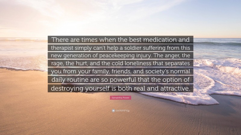 Samantha Power Quote: “There are times when the best medication and therapist simply can’t help a soldier suffering from this new generation of peacekeeping injury. The anger, the rage, the hurt, and the cold loneliness that separates you from your family, friends, and society’s normal daily routine are so powerful that the option of destroying yourself is both real and attractive.”