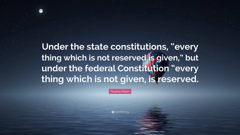 Pauline Maier Quote: “Under the state constitutions, “every thing which is not reserved is given,” but under the federal Constitution “every thing which is not given, is reserved.”