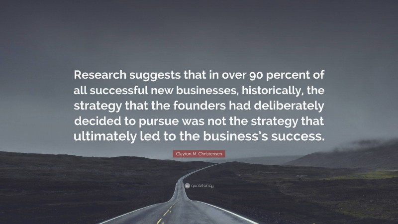 Clayton M. Christensen Quote: “Research suggests that in over 90 percent of all successful new businesses, historically, the strategy that the founders had deliberately decided to pursue was not the strategy that ultimately led to the business’s success.”