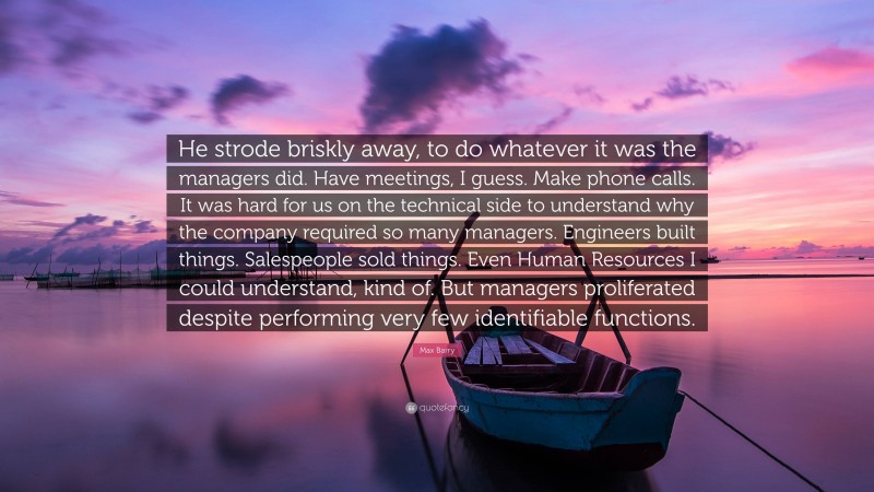 Max Barry Quote: “He strode briskly away, to do whatever it was the managers did. Have meetings, I guess. Make phone calls. It was hard for us on the technical side to understand why the company required so many managers. Engineers built things. Salespeople sold things. Even Human Resources I could understand, kind of. But managers proliferated despite performing very few identifiable functions.”