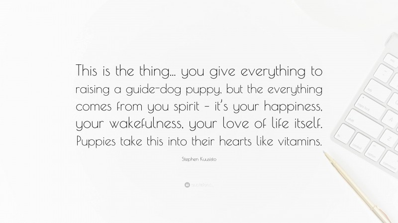 Stephen Kuusisto Quote: “This is the thing... you give everything to raising a guide-dog puppy, but the everything comes from you spirit – it’s your happiness, your wakefulness, your love of life itself. Puppies take this into their hearts like vitamins.”