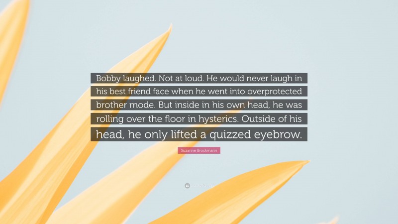 Suzanne Brockmann Quote: “Bobby laughed. Not at loud. He would never laugh in his best friend face when he went into overprotected brother mode. But inside in his own head, he was rolling over the floor in hysterics. Outside of his head, he only lifted a quizzed eyebrow.”