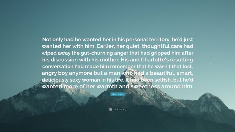 Nalini Singh Quote: “Not only had he wanted her in his personal territory, he’d just wanted her with him. Earlier, her quiet, thoughtful care had wiped away the gut-churning anger that had gripped him after his discussion with his mother. His and Charlotte’s resulting conversation had made him remember that he wasn’t that lost, angry boy anymore but a man who had a beautiful, smart, deliciously sexy woman in his life. It had been selfish, but he’d wanted more of her warmth and sweetness around him.”