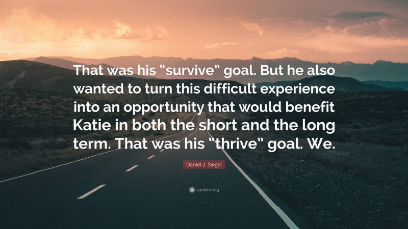 Daniel J. Siegel Quote: “That was his “survive” goal. But he also wanted to turn this difficult experience into an opportunity that would benefit Katie in both the short and the long term. That was his “thrive” goal. We.”