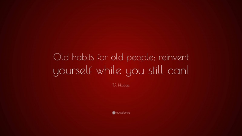T.F. Hodge Quote: “Old habits for old people; reinvent yourself while you still can!”