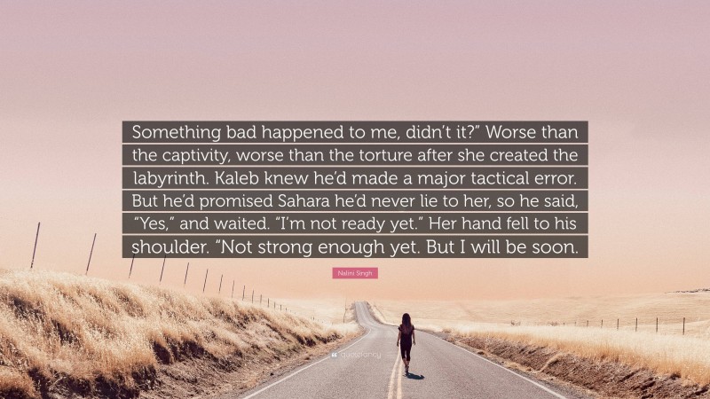 Nalini Singh Quote: “Something bad happened to me, didn’t it?” Worse than the captivity, worse than the torture after she created the labyrinth. Kaleb knew he’d made a major tactical error. But he’d promised Sahara he’d never lie to her, so he said, “Yes,” and waited. “I’m not ready yet.” Her hand fell to his shoulder. “Not strong enough yet. But I will be soon.”