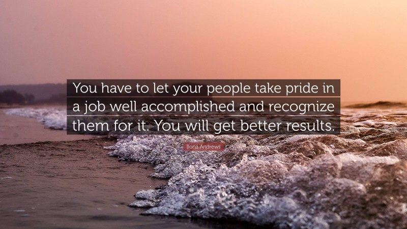 Ilona Andrews Quote: “You have to let your people take pride in a job well accomplished and recognize them for it. You will get better results.”
