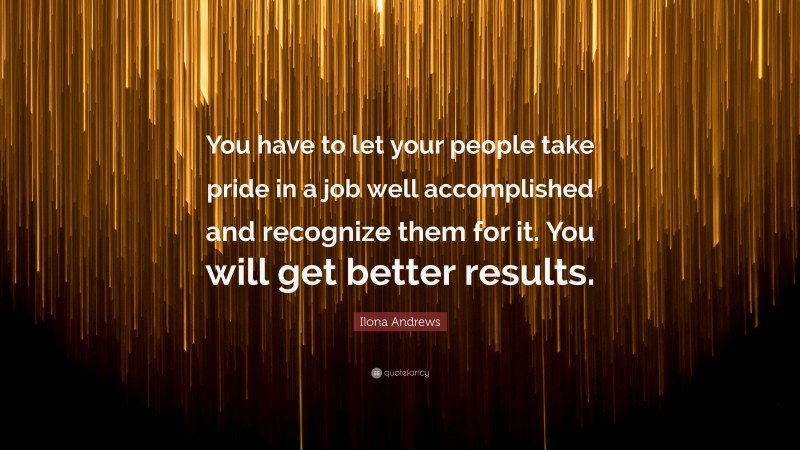 Ilona Andrews Quote: “You have to let your people take pride in a job well accomplished and recognize them for it. You will get better results.”