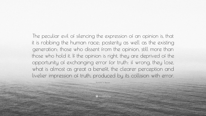 Richard V. Reeves Quote: “The peculiar evil of silencing the expression of an opinion is, that it is robbing the human race; posterity as well as the existing generation; those who dissent from the opinion, still more than those who hold it. If the opinion is right, they are deprived of the opportunity of exchanging error for truth: if wrong, they lose, what is almost as great a benefit, the clearer perception and livelier impression of truth, produced by its collision with error.”