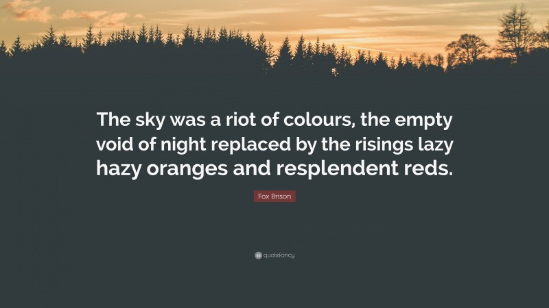 Fox Brison Quote: “The sky was a riot of colours, the empty void of night replaced by the risings lazy hazy oranges and resplendent reds.”