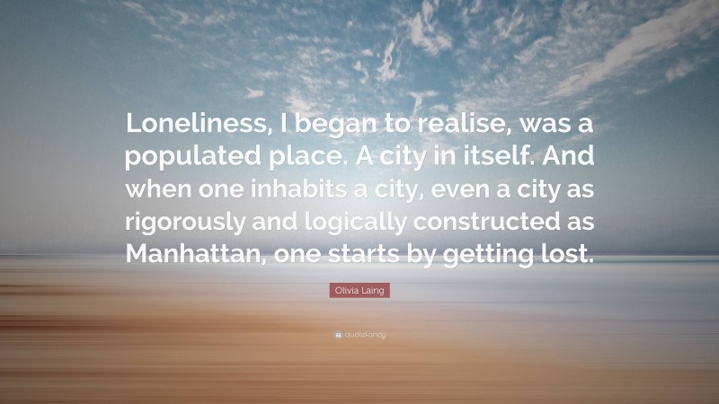 Olivia Laing Quote: “Loneliness, I began to realise, was a populated place. A city in itself. And when one inhabits a city, even a city as rigorously and logically constructed as Manhattan, one starts by getting lost.”