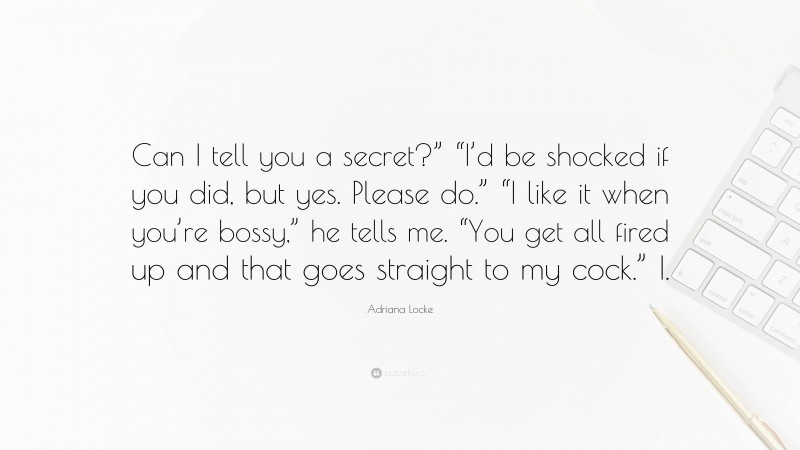 Adriana Locke Quote: “Can I tell you a secret?” “I’d be shocked if you did, but yes. Please do.” “I like it when you’re bossy,” he tells me. “You get all fired up and that goes straight to my cock.” I.”