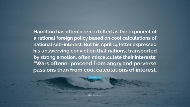 Ron Chernow Quote: “Hamilton has often been extolled as the exponent of a rational foreign policy based on cool calculations of national self-interest. But his April 14 letter expressed his unswerving conviction that nations, transported by strong emotion, often miscalculate their interests: “Wars oftener proceed from angry and perverse passions than from cool calculations of interest.”